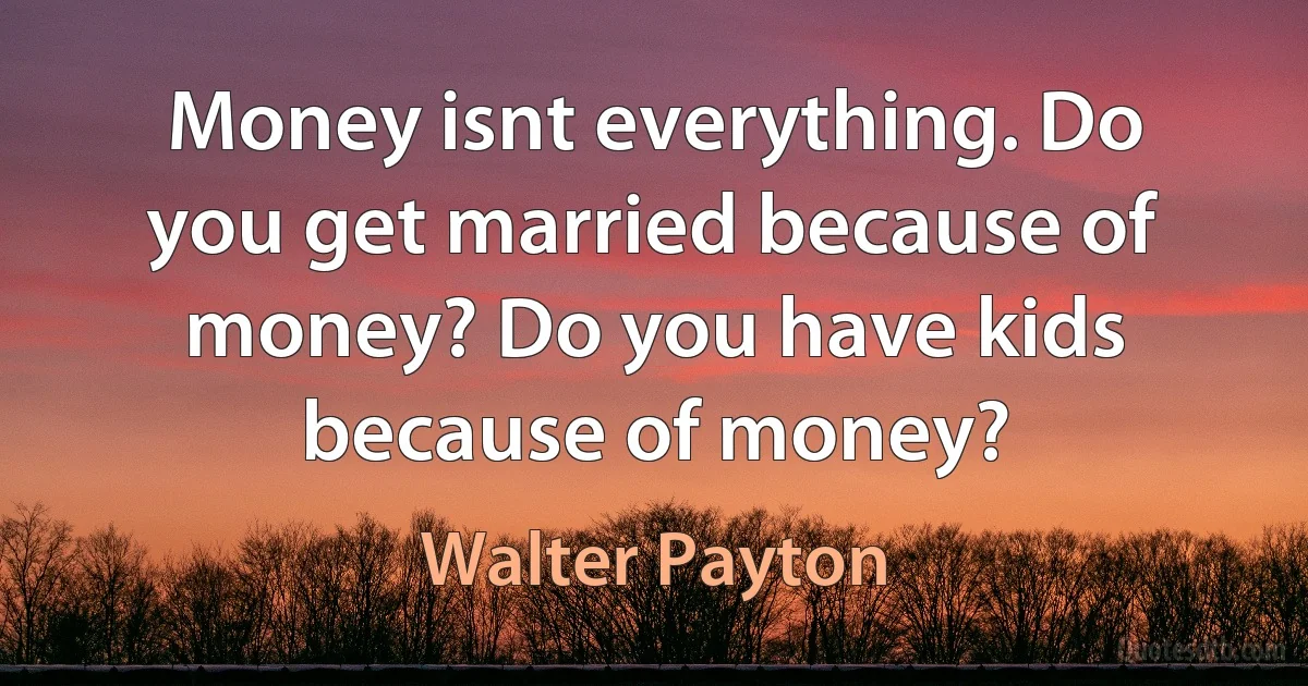 Money isnt everything. Do you get married because of money? Do you have kids because of money? (Walter Payton)