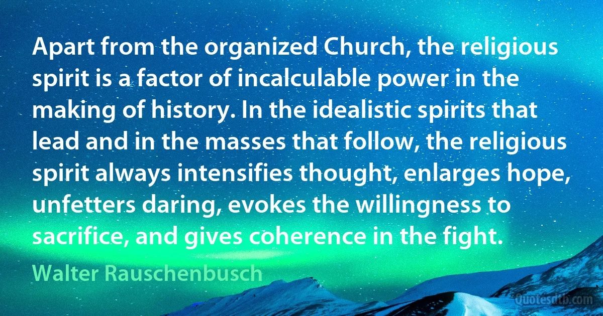 Apart from the organized Church, the religious spirit is a factor of incalculable power in the making of history. In the idealistic spirits that lead and in the masses that follow, the religious spirit always intensifies thought, enlarges hope, unfetters daring, evokes the willingness to sacrifice, and gives coherence in the fight. (Walter Rauschenbusch)