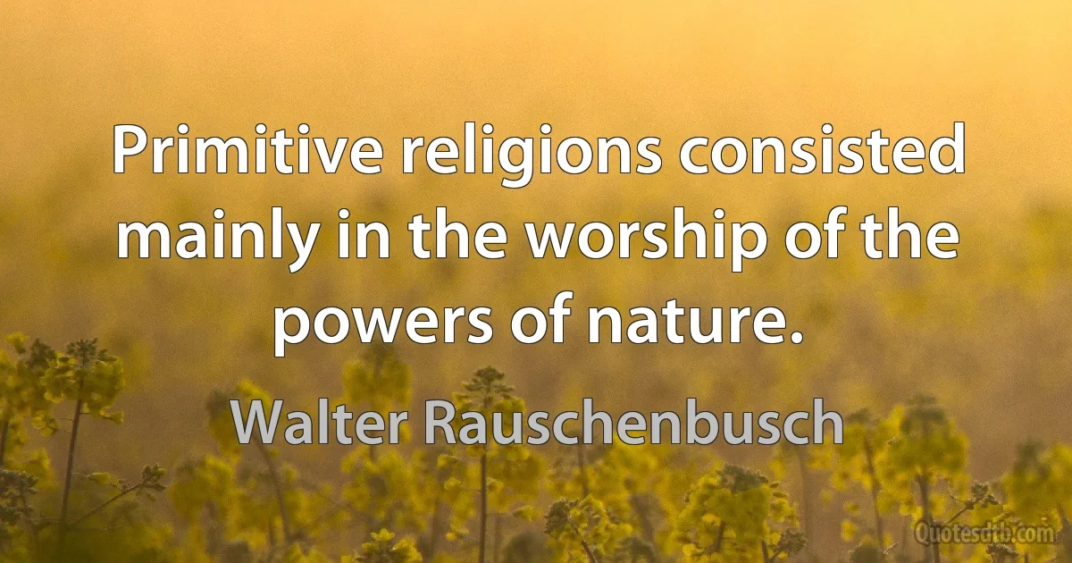 Primitive religions consisted mainly in the worship of the powers of nature. (Walter Rauschenbusch)