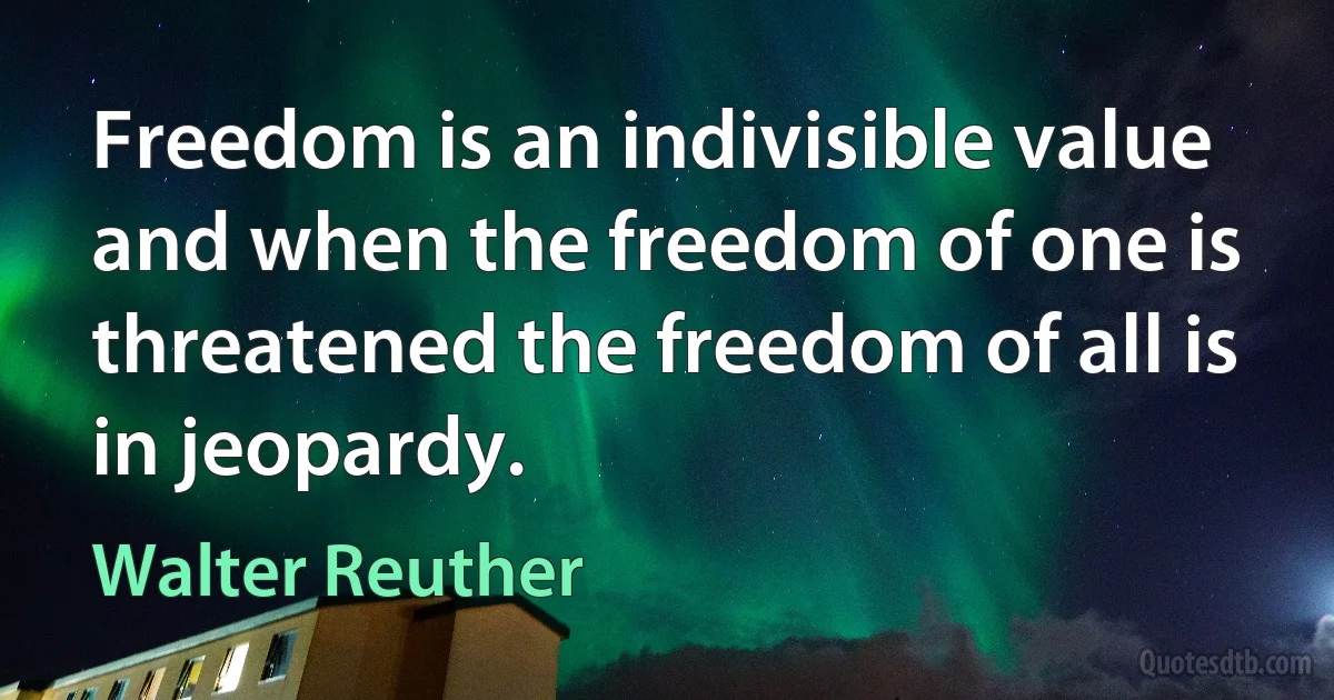 Freedom is an indivisible value and when the freedom of one is threatened the freedom of all is in jeopardy. (Walter Reuther)