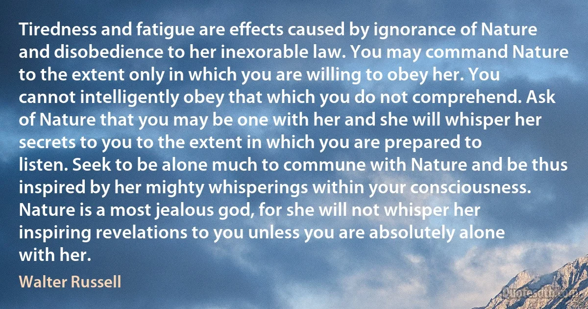 Tiredness and fatigue are effects caused by ignorance of Nature and disobedience to her inexorable law. You may command Nature to the extent only in which you are willing to obey her. You cannot intelligently obey that which you do not comprehend. Ask of Nature that you may be one with her and she will whisper her secrets to you to the extent in which you are prepared to listen. Seek to be alone much to commune with Nature and be thus inspired by her mighty whisperings within your consciousness. Nature is a most jealous god, for she will not whisper her inspiring revelations to you unless you are absolutely alone with her. (Walter Russell)