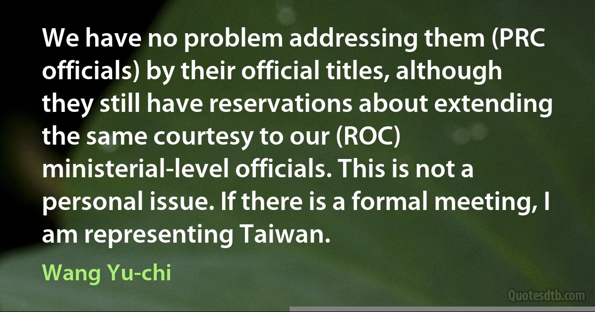 We have no problem addressing them (PRC officials) by their official titles, although they still have reservations about extending the same courtesy to our (ROC) ministerial-level officials. This is not a personal issue. If there is a formal meeting, I am representing Taiwan. (Wang Yu-chi)