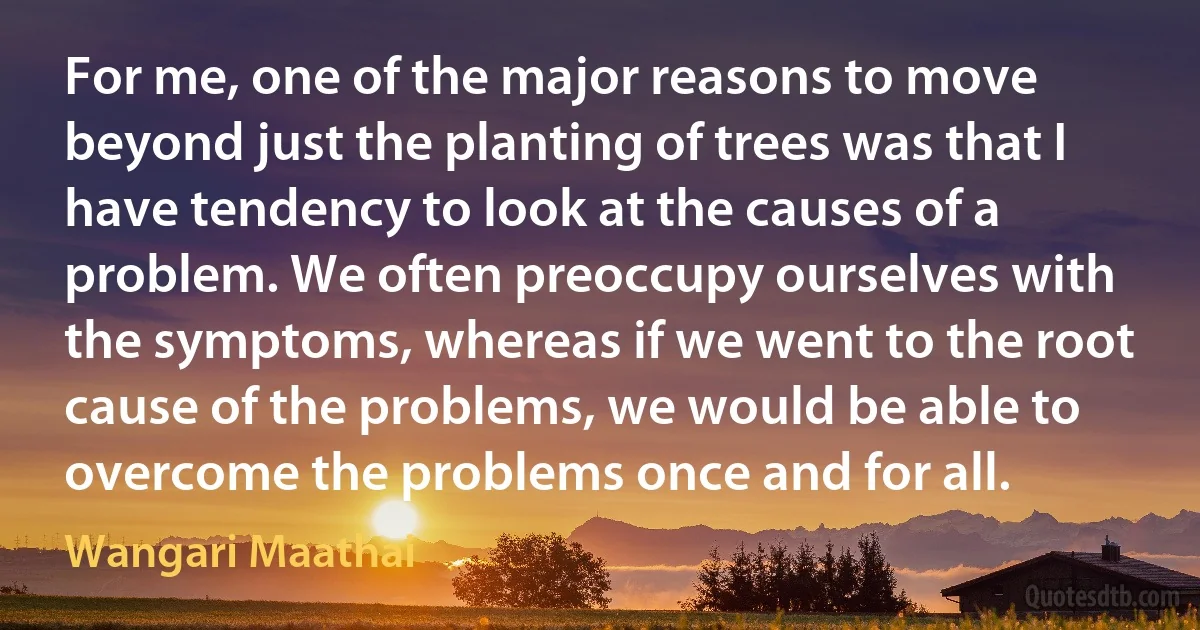 For me, one of the major reasons to move beyond just the planting of trees was that I have tendency to look at the causes of a problem. We often preoccupy ourselves with the symptoms, whereas if we went to the root cause of the problems, we would be able to overcome the problems once and for all. (Wangari Maathai)