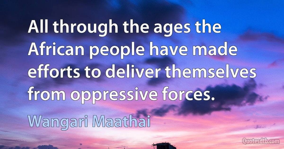 All through the ages the African people have made efforts to deliver themselves from oppressive forces. (Wangari Maathai)