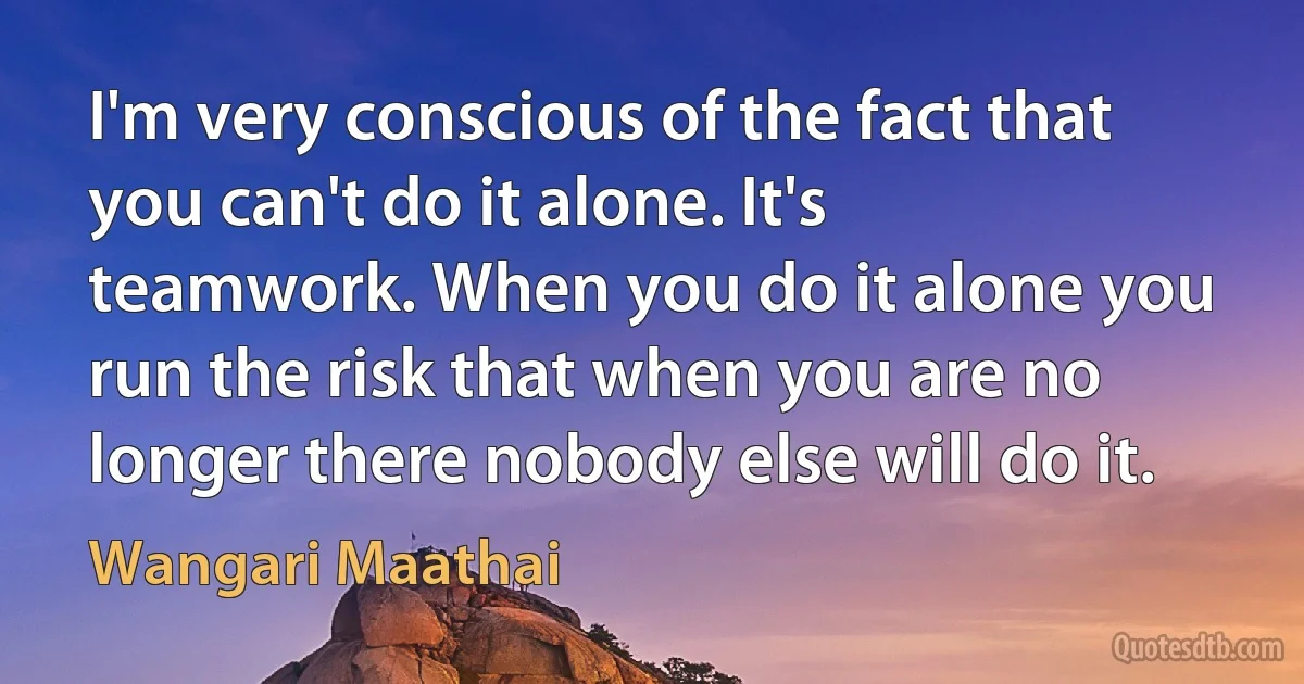 I'm very conscious of the fact that you can't do it alone. It's teamwork. When you do it alone you run the risk that when you are no longer there nobody else will do it. (Wangari Maathai)