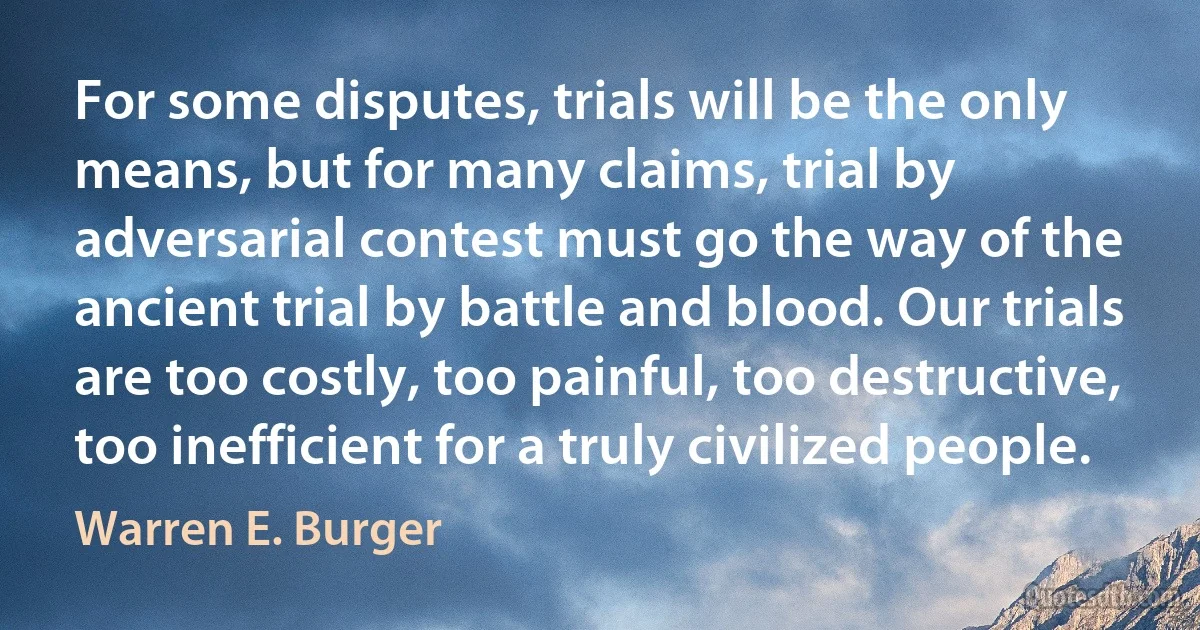 For some disputes, trials will be the only means, but for many claims, trial by adversarial contest must go the way of the ancient trial by battle and blood. Our trials are too costly, too painful, too destructive, too inefficient for a truly civilized people. (Warren E. Burger)