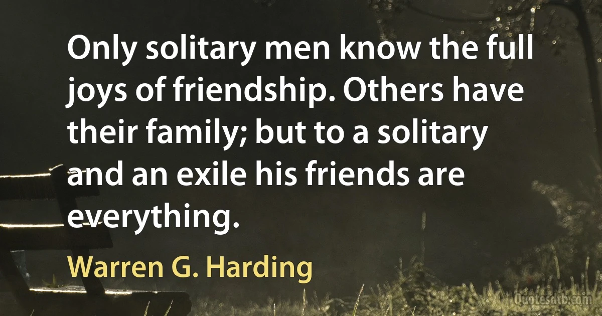 Only solitary men know the full joys of friendship. Others have their family; but to a solitary and an exile his friends are everything. (Warren G. Harding)