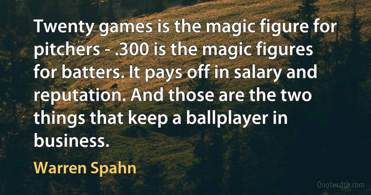 Twenty games is the magic figure for pitchers - .300 is the magic figures for batters. It pays off in salary and reputation. And those are the two things that keep a ballplayer in business. (Warren Spahn)