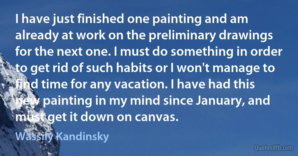 I have just finished one painting and am already at work on the preliminary drawings for the next one. I must do something in order to get rid of such habits or I won't manage to find time for any vacation. I have had this new painting in my mind since January, and must get it down on canvas. (Wassily Kandinsky)