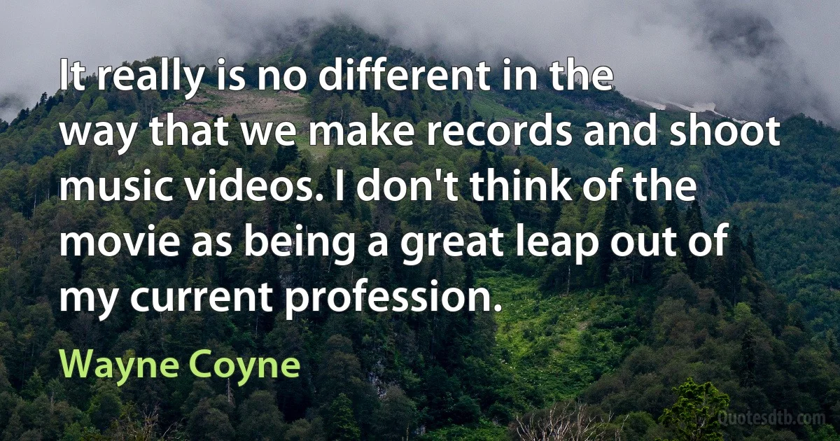 It really is no different in the way that we make records and shoot music videos. I don't think of the movie as being a great leap out of my current profession. (Wayne Coyne)