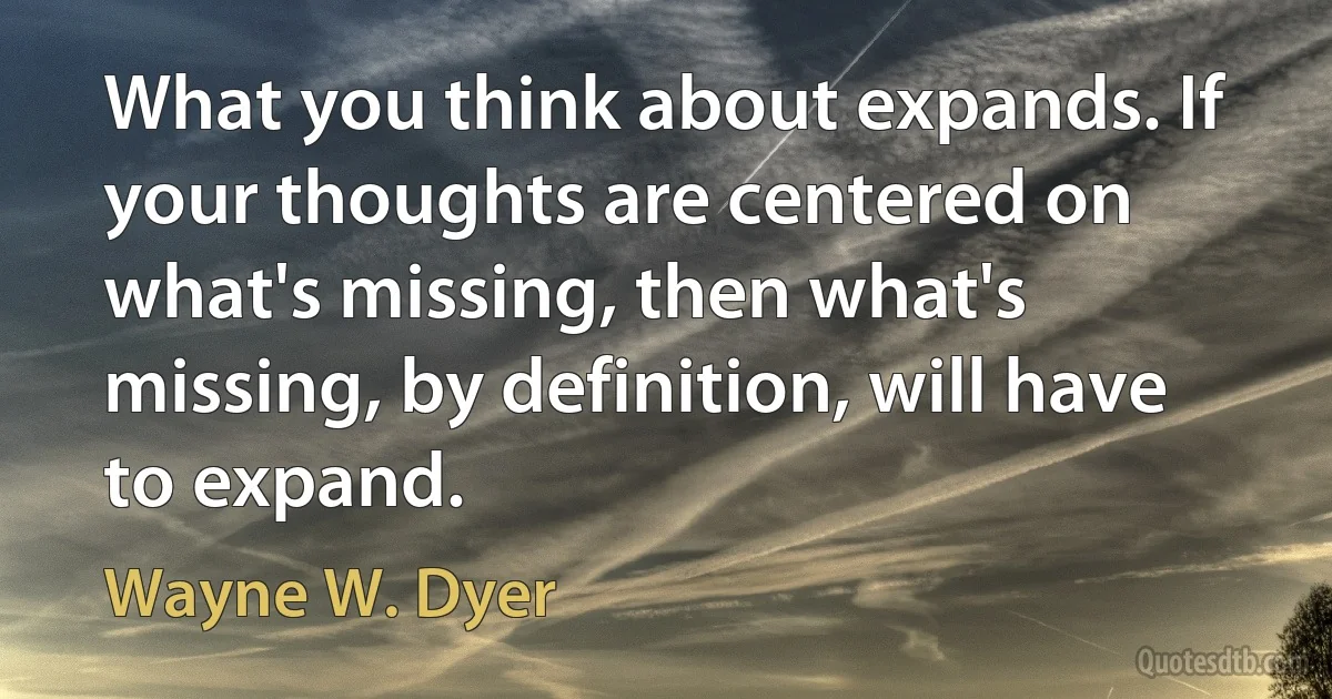 What you think about expands. If your thoughts are centered on what's missing, then what's missing, by definition, will have to expand. (Wayne W. Dyer)