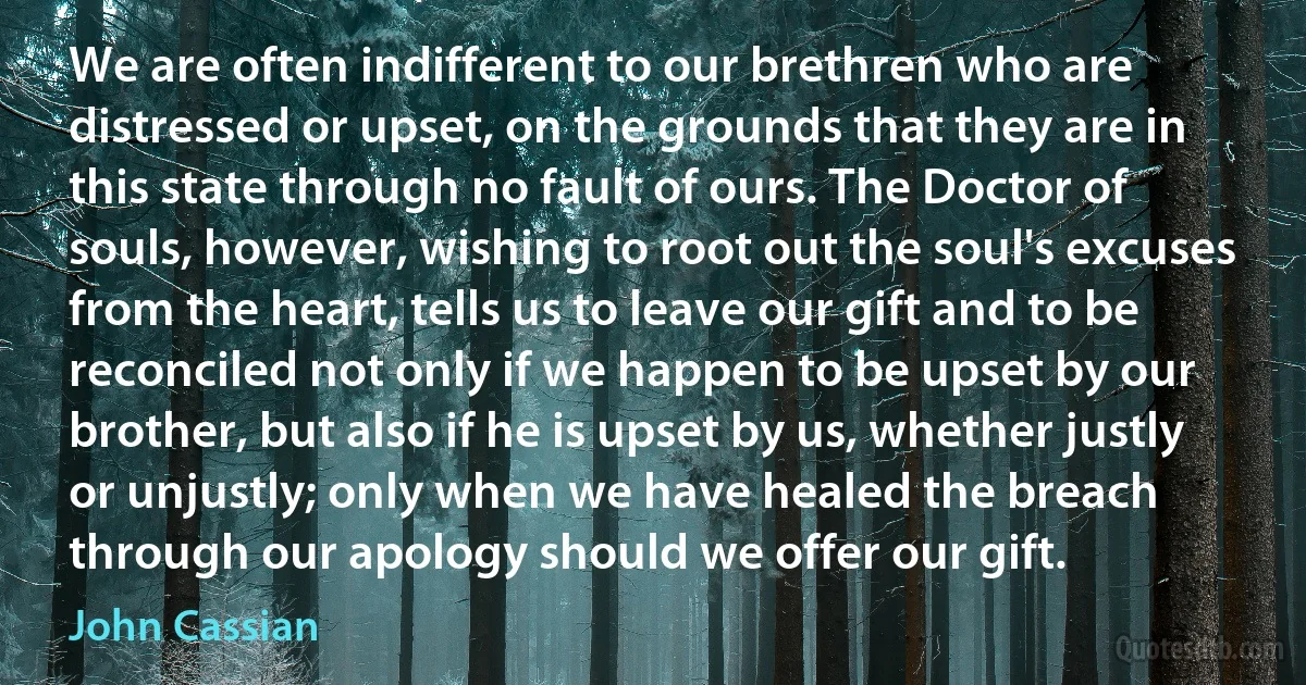 We are often indifferent to our brethren who are distressed or upset, on the grounds that they are in this state through no fault of ours. The Doctor of souls, however, wishing to root out the soul's excuses from the heart, tells us to leave our gift and to be reconciled not only if we happen to be upset by our brother, but also if he is upset by us, whether justly or unjustly; only when we have healed the breach through our apology should we offer our gift. (John Cassian)