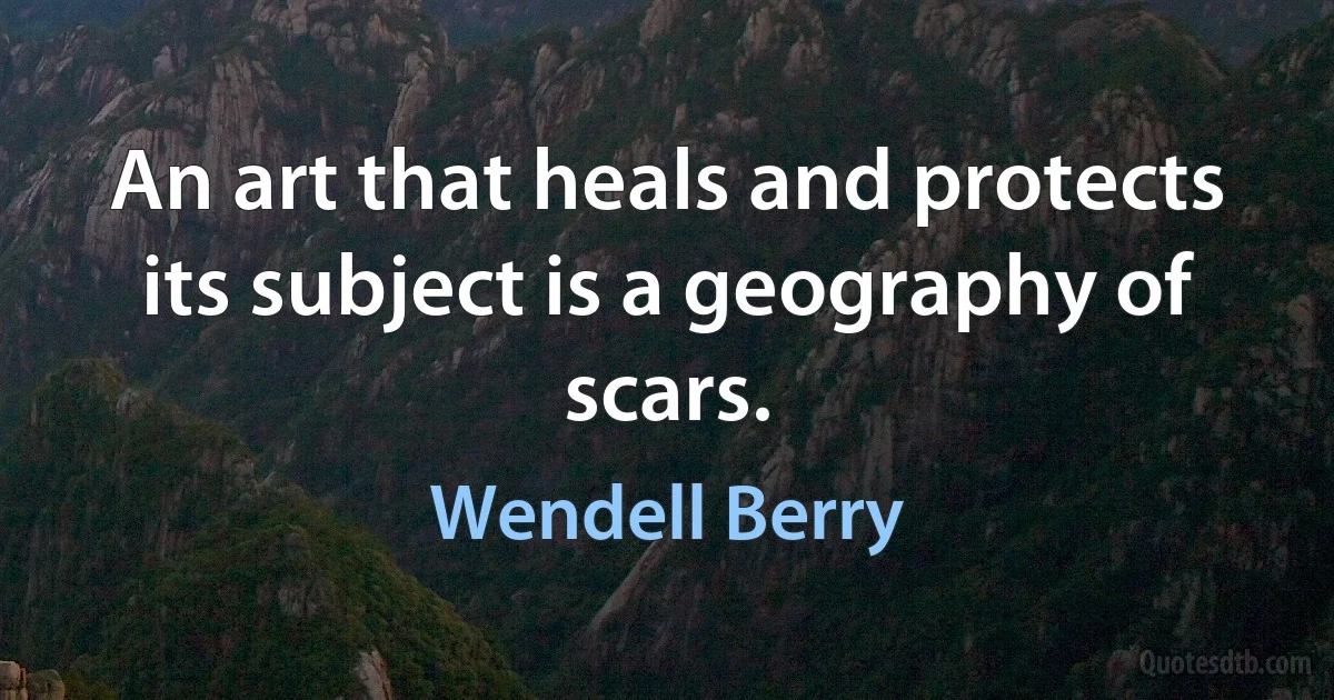 An art that heals and protects its subject is a geography of scars. (Wendell Berry)