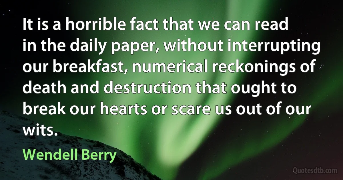 It is a horrible fact that we can read in the daily paper, without interrupting our breakfast, numerical reckonings of death and destruction that ought to break our hearts or scare us out of our wits. (Wendell Berry)