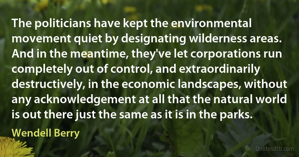 The politicians have kept the environmental movement quiet by designating wilderness areas. And in the meantime, they've let corporations run completely out of control, and extraordinarily destructively, in the economic landscapes, without any acknowledgement at all that the natural world is out there just the same as it is in the parks. (Wendell Berry)