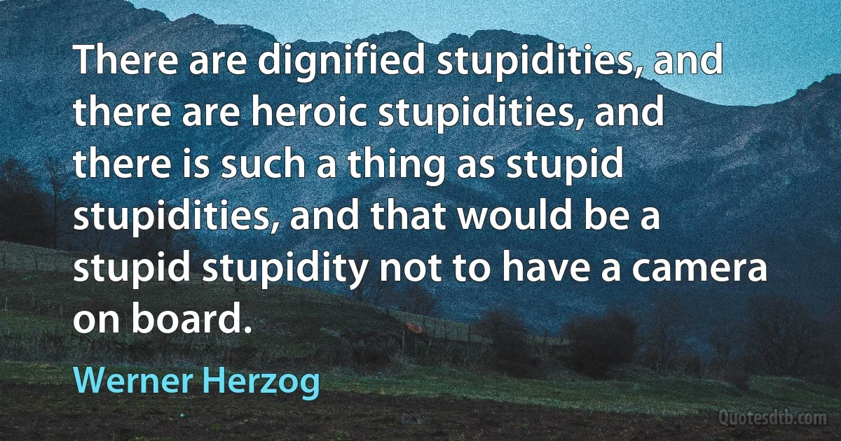 There are dignified stupidities, and there are heroic stupidities, and there is such a thing as stupid stupidities, and that would be a stupid stupidity not to have a camera on board. (Werner Herzog)