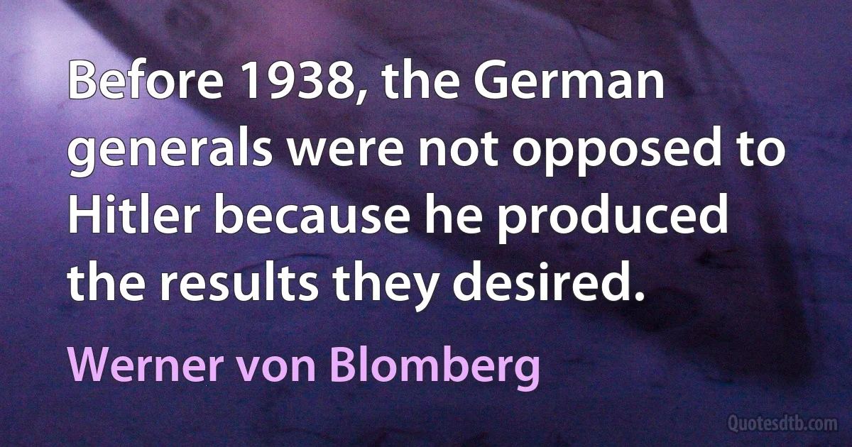 Before 1938, the German generals were not opposed to Hitler because he produced the results they desired. (Werner von Blomberg)