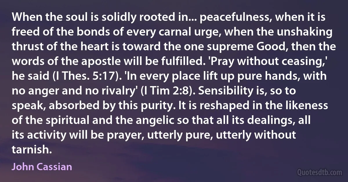 When the soul is solidly rooted in... peacefulness, when it is freed of the bonds of every carnal urge, when the unshaking thrust of the heart is toward the one supreme Good, then the words of the apostle will be fulfilled. 'Pray without ceasing,' he said (I Thes. 5:17). 'In every place lift up pure hands, with no anger and no rivalry' (I Tim 2:8). Sensibility is, so to speak, absorbed by this purity. It is reshaped in the likeness of the spiritual and the angelic so that all its dealings, all its activity will be prayer, utterly pure, utterly without tarnish. (John Cassian)