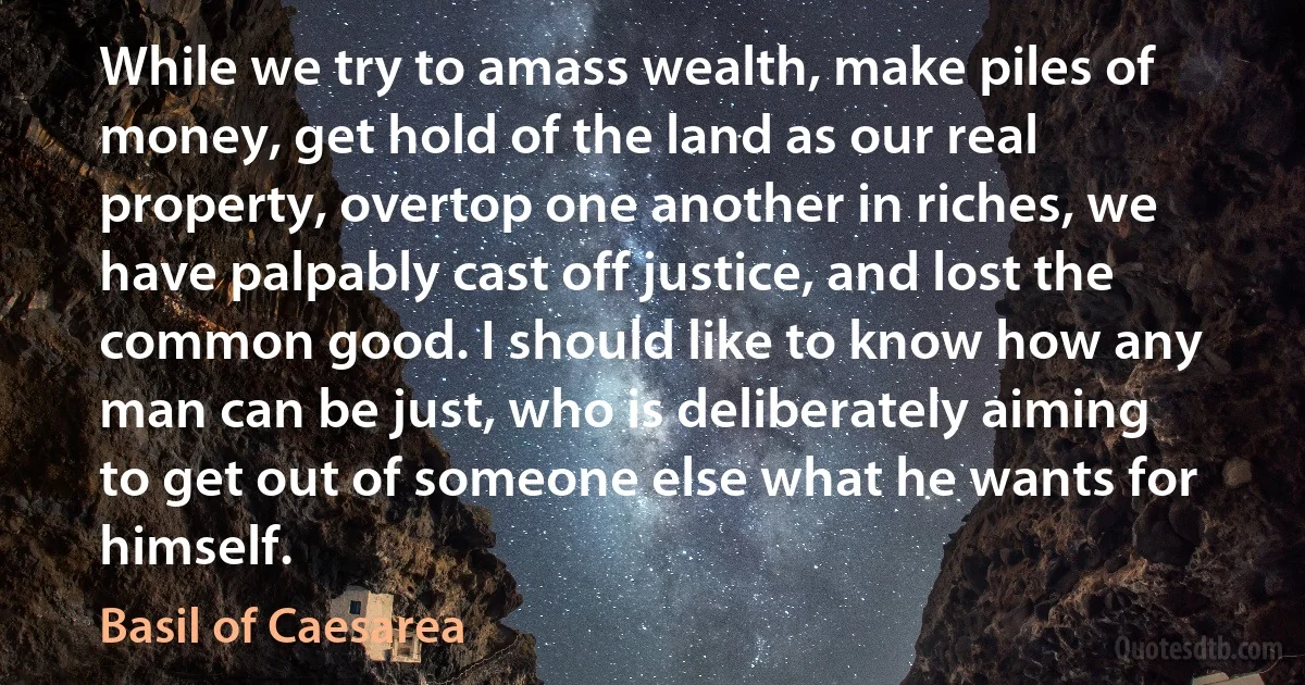 While we try to amass wealth, make piles of money, get hold of the land as our real property, overtop one another in riches, we have palpably cast off justice, and lost the common good. I should like to know how any man can be just, who is deliberately aiming to get out of someone else what he wants for himself. (Basil of Caesarea)