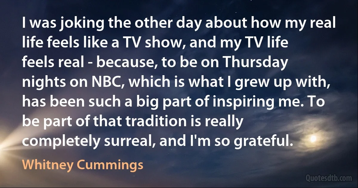 I was joking the other day about how my real life feels like a TV show, and my TV life feels real - because, to be on Thursday nights on NBC, which is what I grew up with, has been such a big part of inspiring me. To be part of that tradition is really completely surreal, and I'm so grateful. (Whitney Cummings)