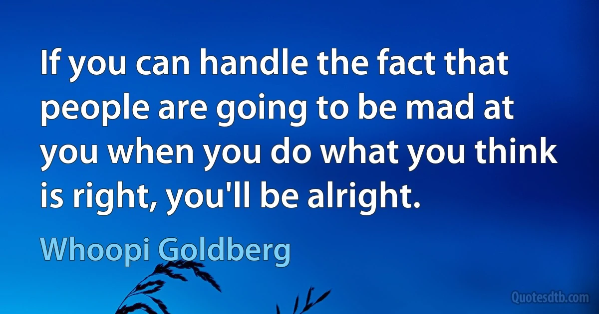 If you can handle the fact that people are going to be mad at you when you do what you think is right, you'll be alright. (Whoopi Goldberg)