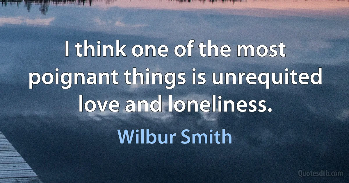 I think one of the most poignant things is unrequited love and loneliness. (Wilbur Smith)