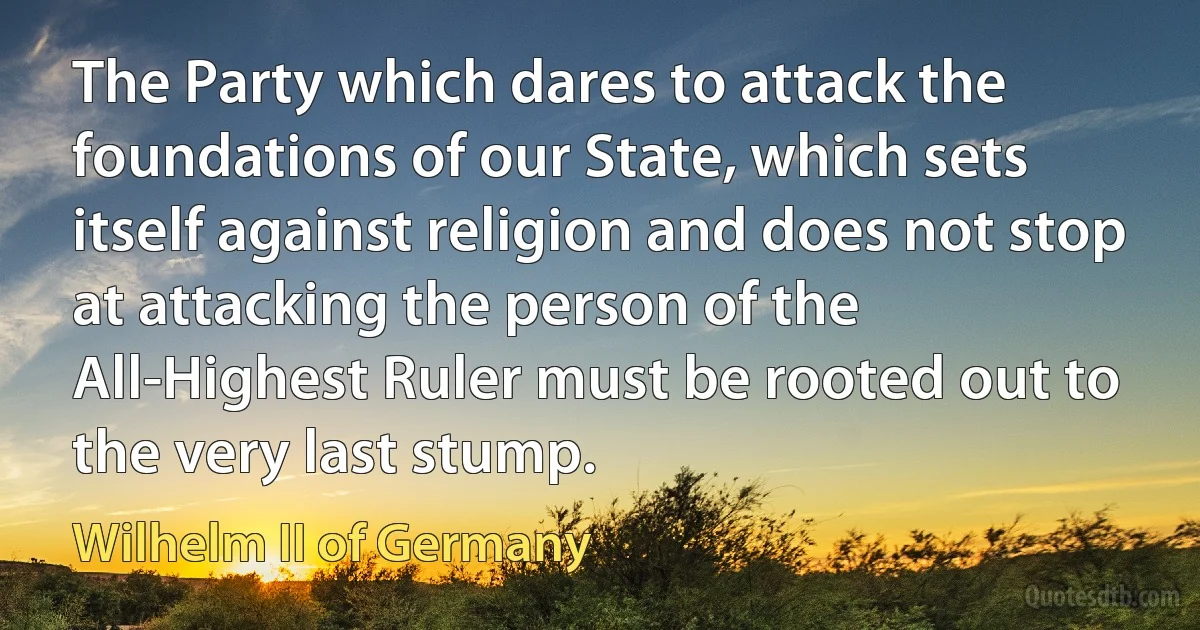 The Party which dares to attack the foundations of our State, which sets itself against religion and does not stop at attacking the person of the All-Highest Ruler must be rooted out to the very last stump. (Wilhelm II of Germany)