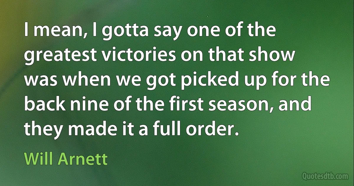 I mean, I gotta say one of the greatest victories on that show was when we got picked up for the back nine of the first season, and they made it a full order. (Will Arnett)