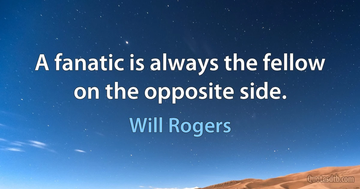 A fanatic is always the fellow on the opposite side. (Will Rogers)