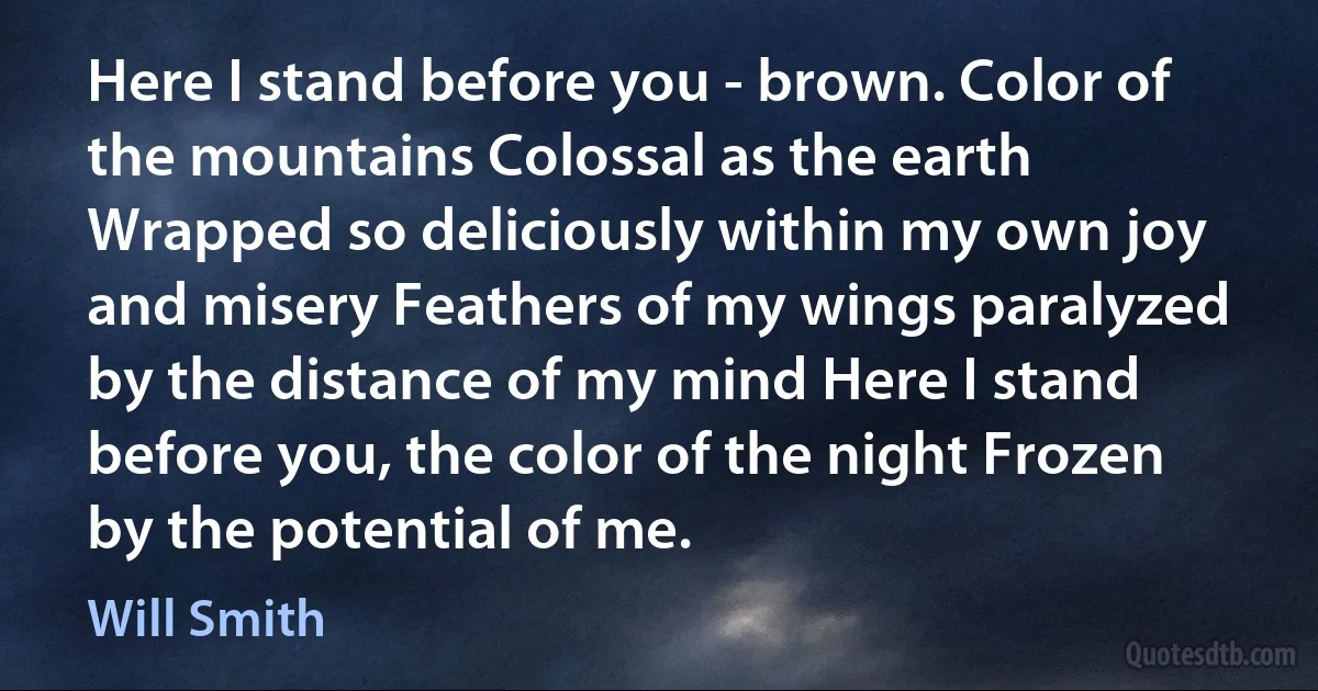 Here I stand before you - brown. Color of the mountains Colossal as the earth Wrapped so deliciously within my own joy and misery Feathers of my wings paralyzed by the distance of my mind Here I stand before you, the color of the night Frozen by the potential of me. (Will Smith)