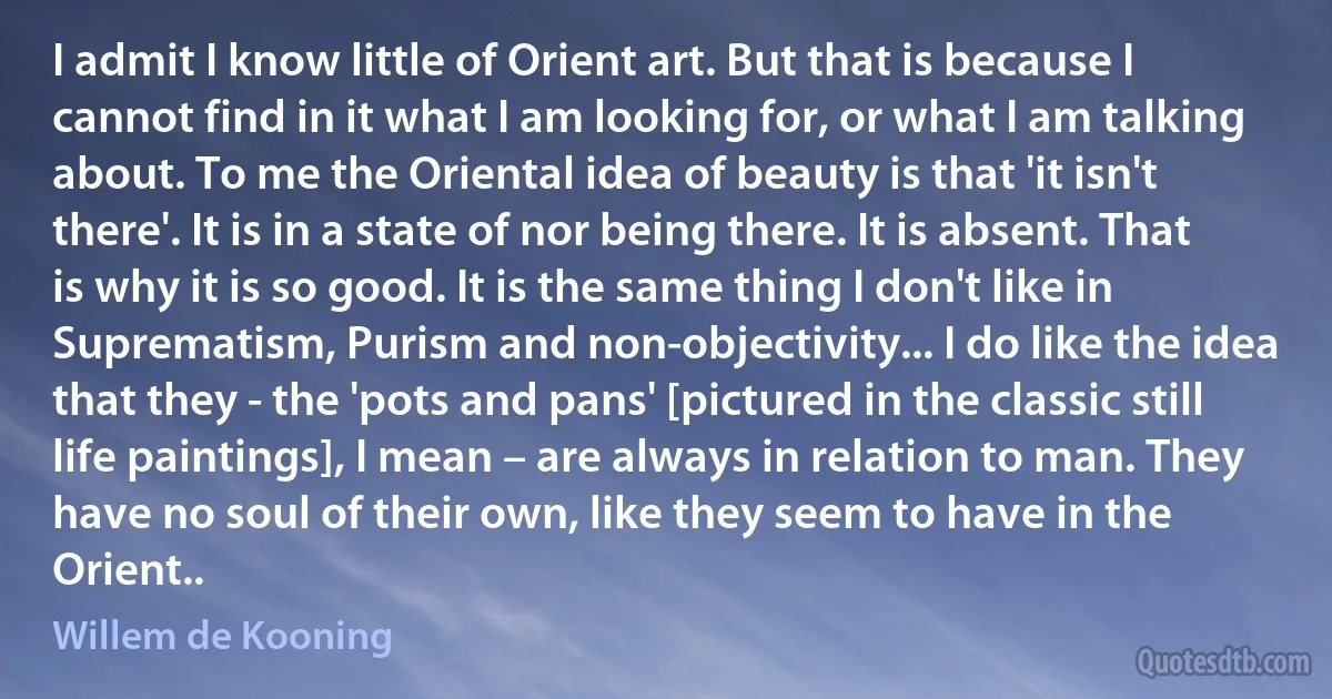 I admit I know little of Orient art. But that is because I cannot find in it what I am looking for, or what I am talking about. To me the Oriental idea of beauty is that 'it isn't there'. It is in a state of nor being there. It is absent. That is why it is so good. It is the same thing I don't like in Suprematism, Purism and non-objectivity... I do like the idea that they - the 'pots and pans' [pictured in the classic still life paintings], I mean – are always in relation to man. They have no soul of their own, like they seem to have in the Orient.. (Willem de Kooning)