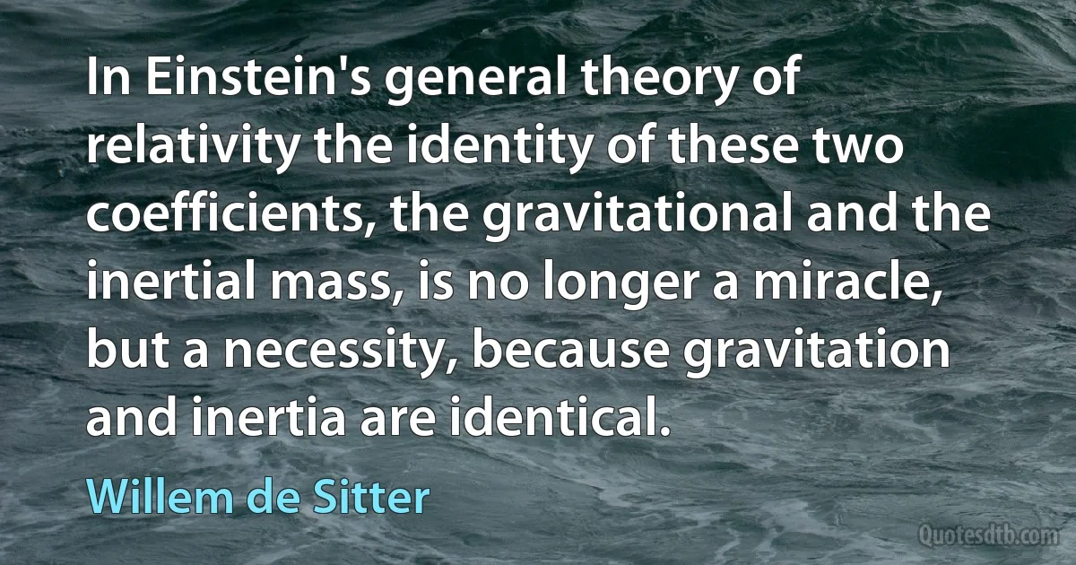 In Einstein's general theory of relativity the identity of these two coefficients, the gravitational and the inertial mass, is no longer a miracle, but a necessity, because gravitation and inertia are identical. (Willem de Sitter)