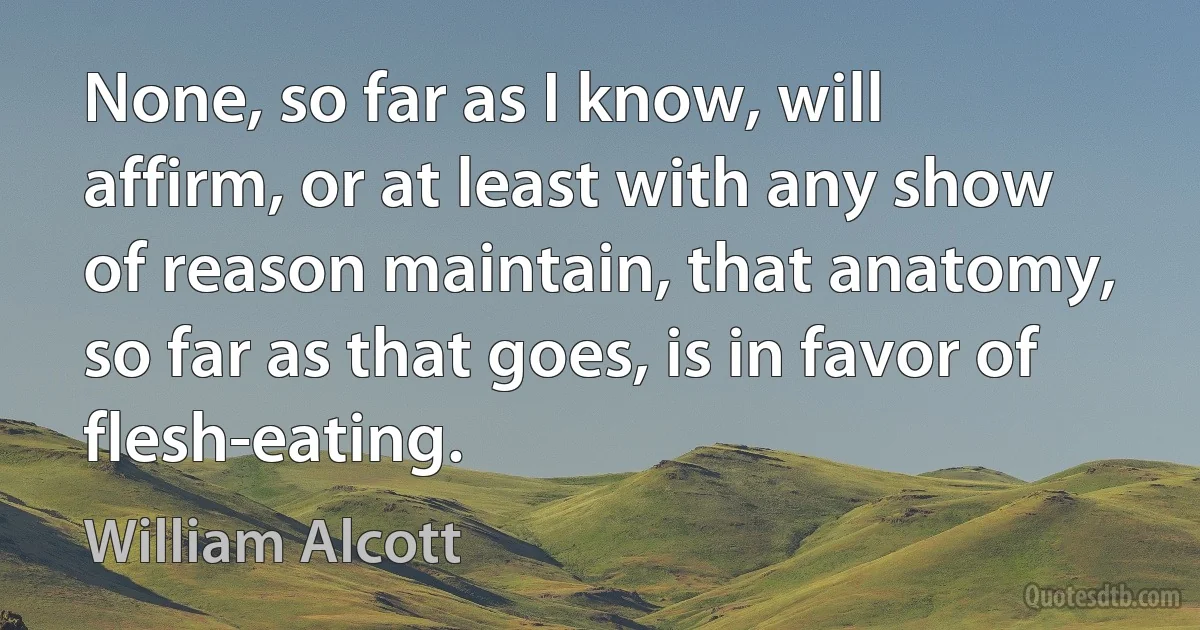 None, so far as I know, will affirm, or at least with any show of reason maintain, that anatomy, so far as that goes, is in favor of flesh-eating. (William Alcott)