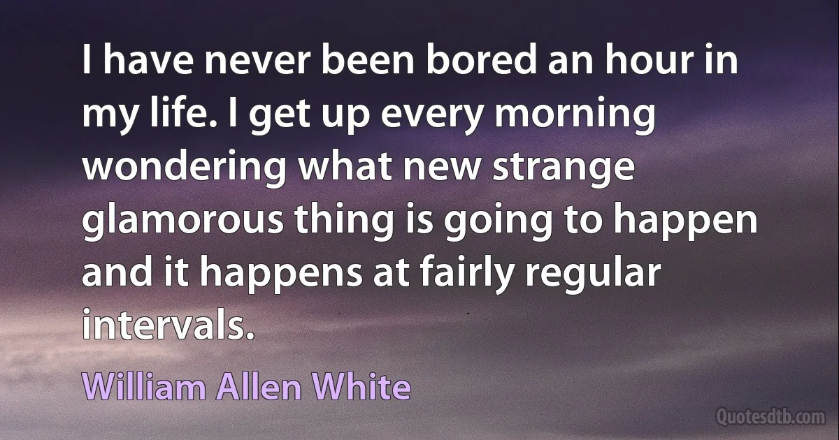 I have never been bored an hour in my life. I get up every morning wondering what new strange glamorous thing is going to happen and it happens at fairly regular intervals. (William Allen White)