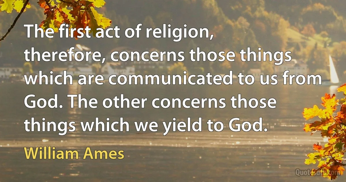 The first act of religion, therefore, concerns those things which are communicated to us from God. The other concerns those things which we yield to God. (William Ames)