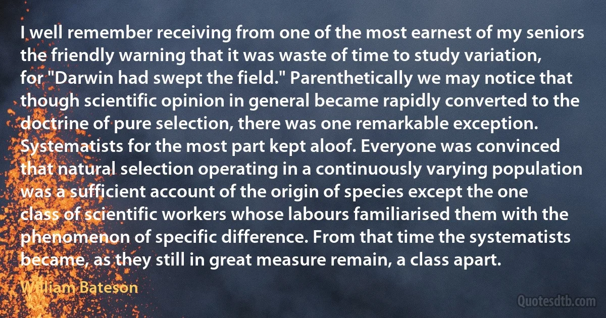 I well remember receiving from one of the most earnest of my seniors the friendly warning that it was waste of time to study variation, for "Darwin had swept the field." Parenthetically we may notice that though scientific opinion in general became rapidly converted to the doctrine of pure selection, there was one remarkable exception. Systematists for the most part kept aloof. Everyone was convinced that natural selection operating in a continuously varying population was a sufficient account of the origin of species except the one class of scientific workers whose labours familiarised them with the phenomenon of specific difference. From that time the systematists became, as they still in great measure remain, a class apart. (William Bateson)