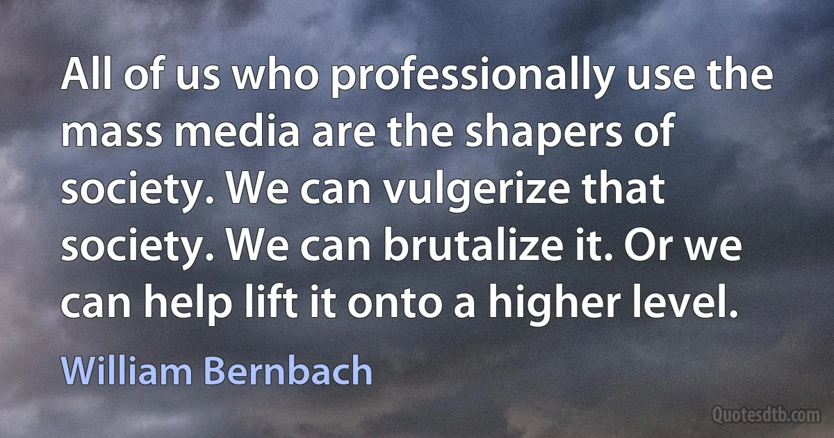 All of us who professionally use the mass media are the shapers of society. We can vulgerize that society. We can brutalize it. Or we can help lift it onto a higher level. (William Bernbach)