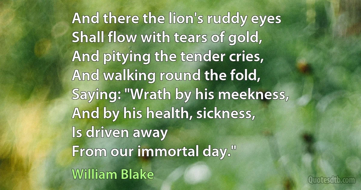 And there the lion's ruddy eyes
Shall flow with tears of gold,
And pitying the tender cries,
And walking round the fold,
Saying: "Wrath by his meekness,
And by his health, sickness,
Is driven away
From our immortal day." (William Blake)