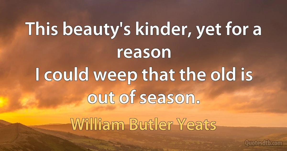 This beauty's kinder, yet for a reason
I could weep that the old is out of season. (William Butler Yeats)