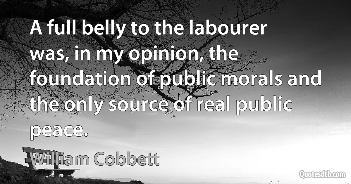 A full belly to the labourer was, in my opinion, the foundation of public morals and the only source of real public peace. (William Cobbett)