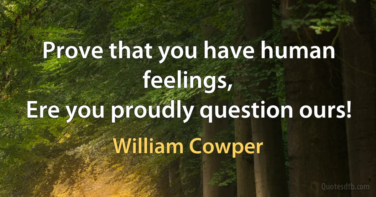 Prove that you have human feelings,
Ere you proudly question ours! (William Cowper)