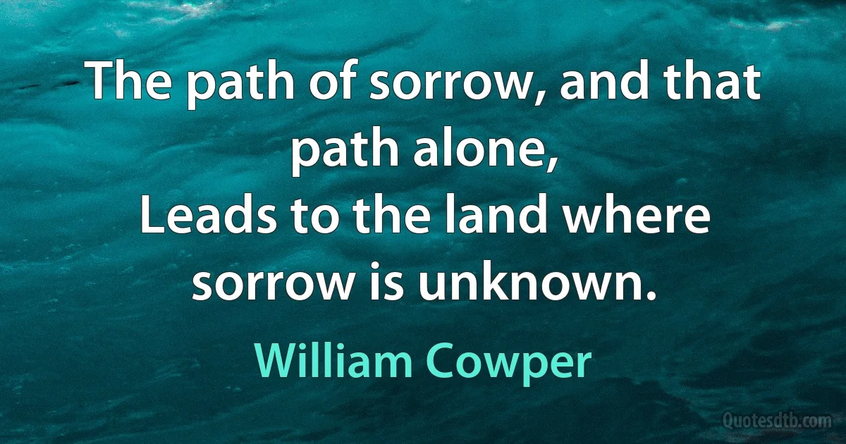 The path of sorrow, and that path alone,
Leads to the land where sorrow is unknown. (William Cowper)