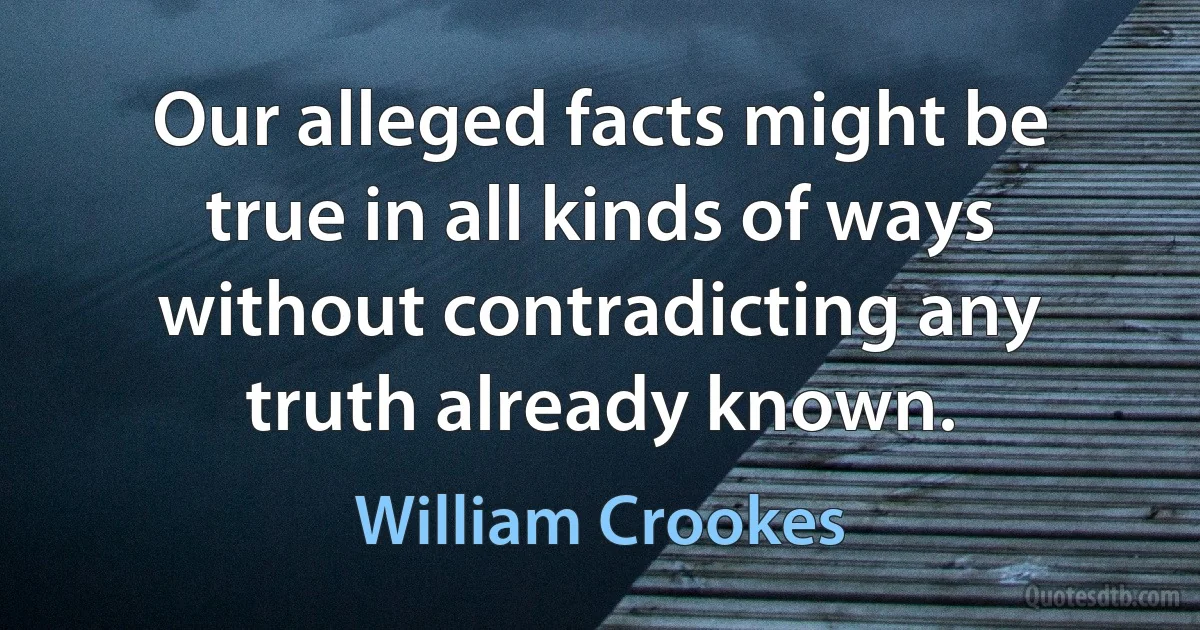 Our alleged facts might be true in all kinds of ways without contradicting any truth already known. (William Crookes)