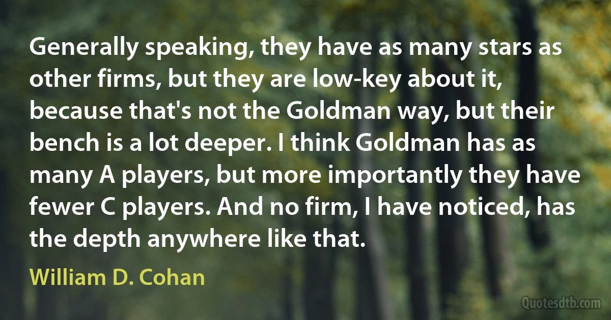 Generally speaking, they have as many stars as other firms, but they are low-key about it, because that's not the Goldman way, but their bench is a lot deeper. I think Goldman has as many A players, but more importantly they have fewer C players. And no firm, I have noticed, has the depth anywhere like that. (William D. Cohan)