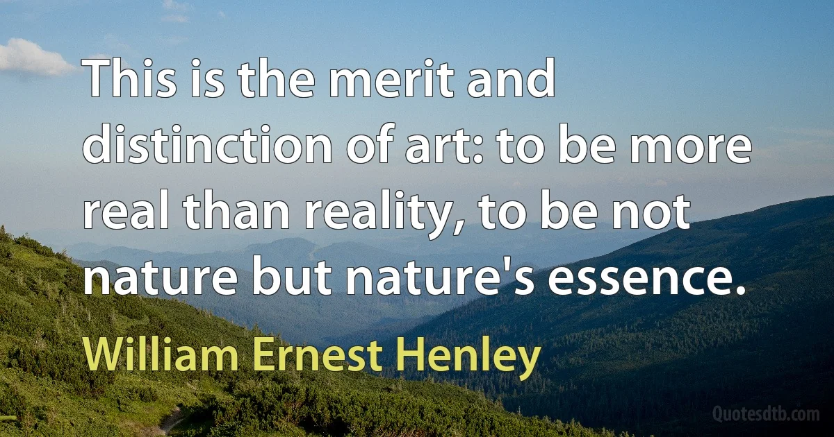 This is the merit and distinction of art: to be more real than reality, to be not nature but nature's essence. (William Ernest Henley)