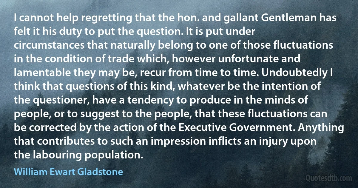 I cannot help regretting that the hon. and gallant Gentleman has felt it his duty to put the question. It is put under circumstances that naturally belong to one of those fluctuations in the condition of trade which, however unfortunate and lamentable they may be, recur from time to time. Undoubtedly I think that questions of this kind, whatever be the intention of the questioner, have a tendency to produce in the minds of people, or to suggest to the people, that these fluctuations can be corrected by the action of the Executive Government. Anything that contributes to such an impression inflicts an injury upon the labouring population. (William Ewart Gladstone)