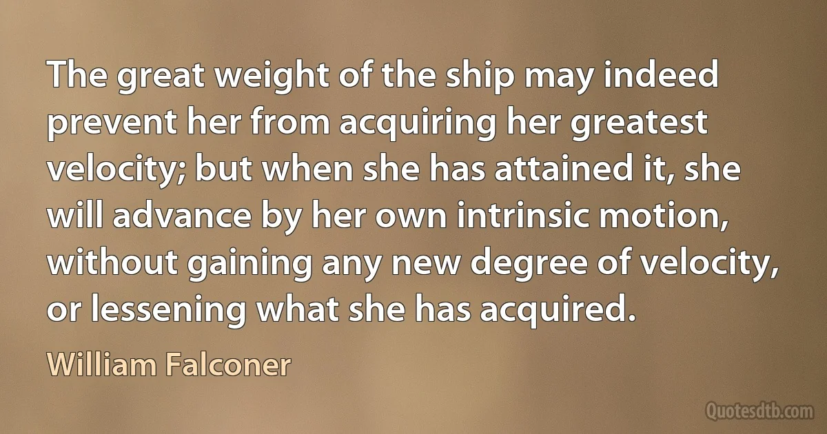 The great weight of the ship may indeed prevent her from acquiring her greatest velocity; but when she has attained it, she will advance by her own intrinsic motion, without gaining any new degree of velocity, or lessening what she has acquired. (William Falconer)