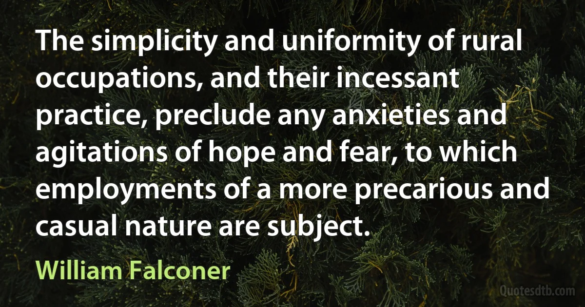 The simplicity and uniformity of rural occupations, and their incessant practice, preclude any anxieties and agitations of hope and fear, to which employments of a more precarious and casual nature are subject. (William Falconer)