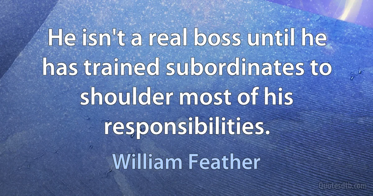 He isn't a real boss until he has trained subordinates to shoulder most of his responsibilities. (William Feather)