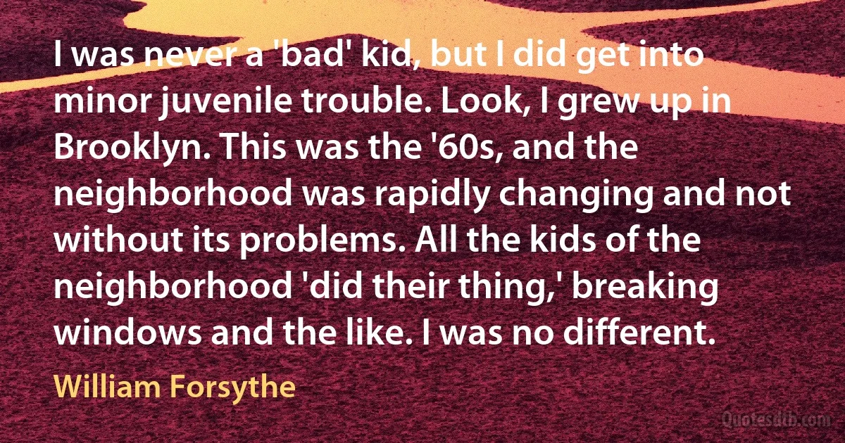 I was never a 'bad' kid, but I did get into minor juvenile trouble. Look, I grew up in Brooklyn. This was the '60s, and the neighborhood was rapidly changing and not without its problems. All the kids of the neighborhood 'did their thing,' breaking windows and the like. I was no different. (William Forsythe)